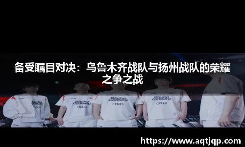 备受瞩目对决：乌鲁木齐战队与扬州战队的荣耀之争之战